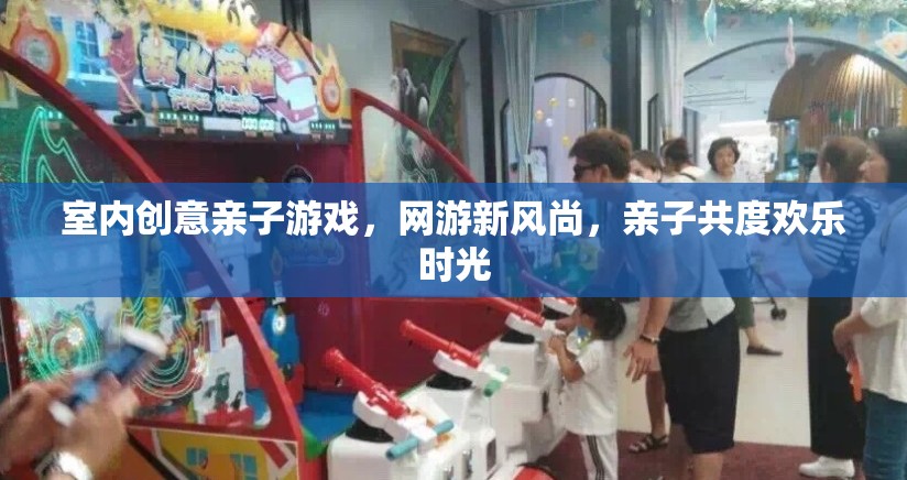 室內(nèi)創(chuàng)意親子游戲，網(wǎng)游新風(fēng)尚，親子共度歡樂時(shí)光
