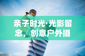 親子光影留念，創(chuàng)意戶外攝影游戲的美好時(shí)光