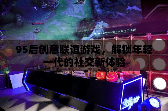 95后創(chuàng)意聯(lián)誼游戲，解鎖年輕一代的社交新體驗