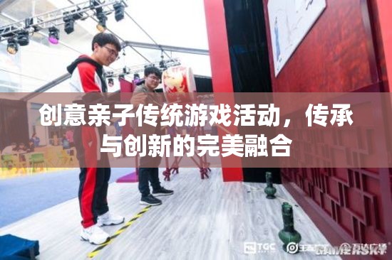 創(chuàng)意親子傳統(tǒng)游戲活動，傳承與創(chuàng)新的完美融合