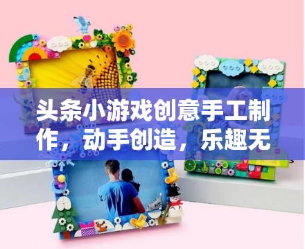 創(chuàng)意無限，動手樂享，頭條小游戲手工制作之旅