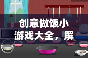 創(chuàng)意做飯小游戲大全，解鎖廚房里的趣味與創(chuàng)意