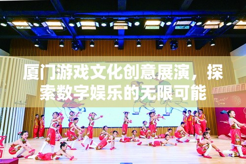 廈門游戲文化創(chuàng)意展演，探索數(shù)字娛樂的無限可能