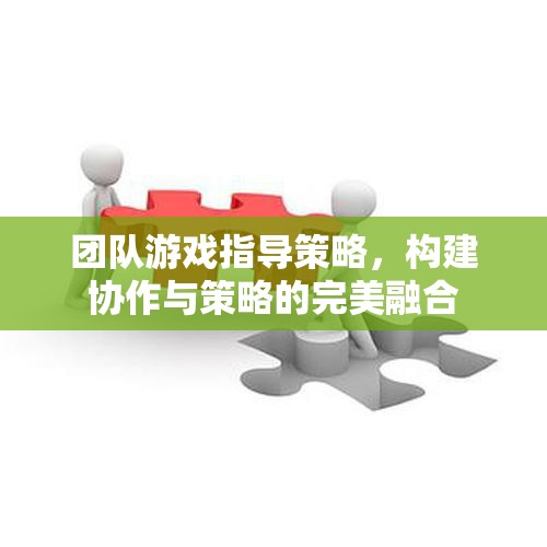 團隊游戲中的協(xié)作與策略融合，打造無懈可擊的指導(dǎo)策略