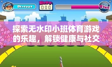 解鎖健康與社交，探索無水印小班體育游戲的樂趣
