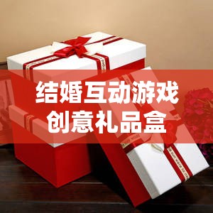 甜蜜挑戰(zhàn)與驚喜揭秘，結(jié)婚互動游戲創(chuàng)意禮品盒