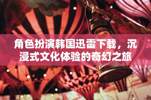 韓國迅雷下載，解鎖沉浸式文化體驗(yàn)的奇幻之旅