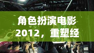 重塑經(jīng)典，演繹未來，2012年角色扮演電影的革新之旅