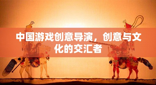 中國(guó)游戲創(chuàng)意導(dǎo)演，創(chuàng)意與文化的交匯先鋒