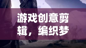游戲創(chuàng)意剪輯，編織夢(mèng)想與現(xiàn)實(shí)的夢(mèng)幻紐帶