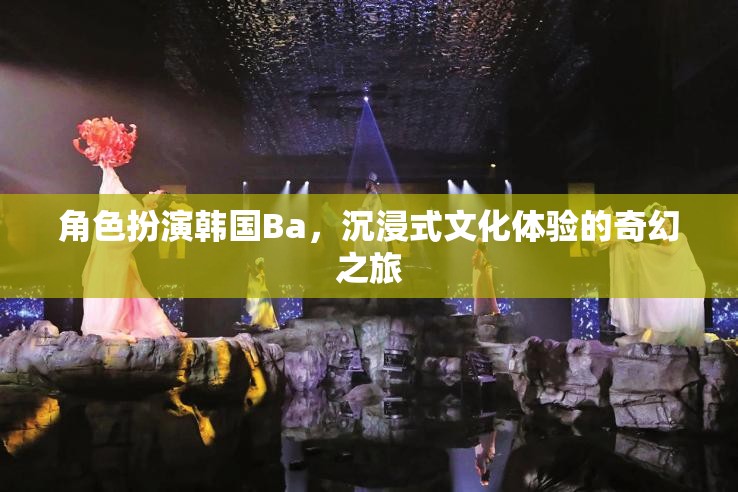 韓國(guó)Ba的奇幻之旅，沉浸式文化體驗(yàn)的深度角色扮演