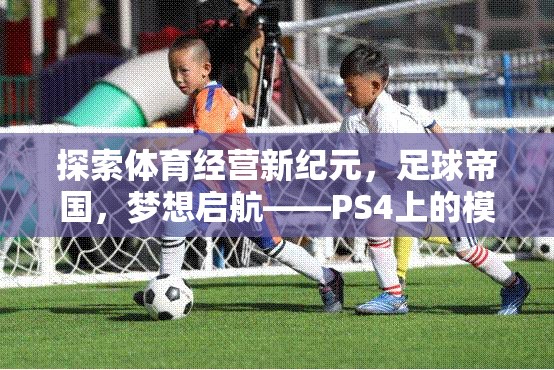 探索體育經(jīng)營新紀元，足球帝國，夢想啟航——PS4上的模擬經(jīng)營體育游戲深度解析