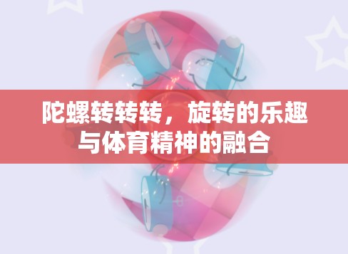 旋轉(zhuǎn)的樂趣與體育精神的融合，陀螺轉(zhuǎn)轉(zhuǎn)轉(zhuǎn)的魅力
