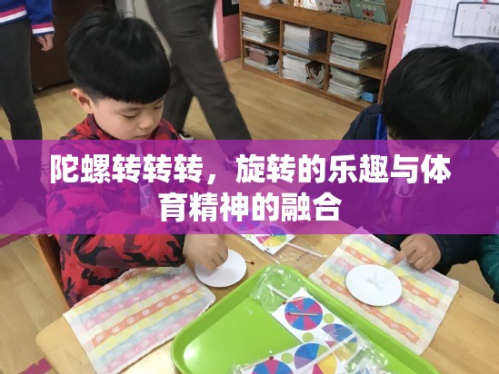 旋轉(zhuǎn)的樂趣與體育精神的融合，陀螺轉(zhuǎn)轉(zhuǎn)轉(zhuǎn)的魅力