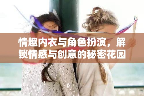 解鎖情感與創(chuàng)意的秘密花園，情趣內(nèi)衣與角色扮演的魅力