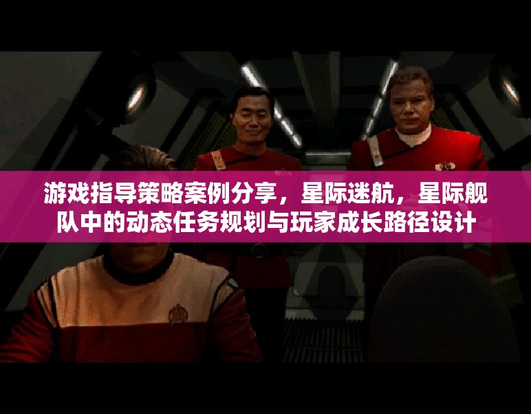 星際迷航，動(dòng)態(tài)任務(wù)規(guī)劃與玩家成長路徑設(shè)計(jì)在游戲指導(dǎo)策略中的案例分享