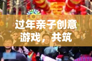 年味之旅，親子創(chuàng)意游戲共筑溫馨時光
