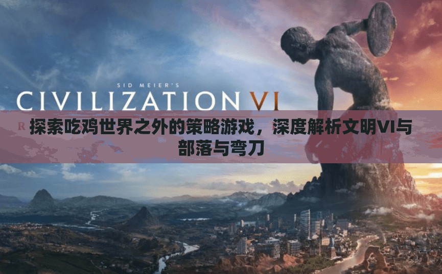 從吃雞到文明，深度解析文明VI與部落與彎刀的獨特策略魅力