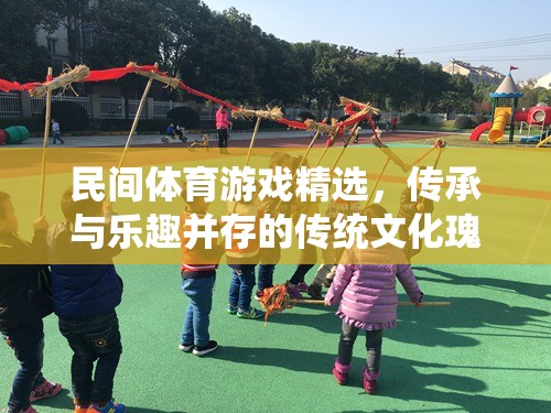 民間體育游戲精選，傳承與樂趣并存的傳統(tǒng)文化瑰寶