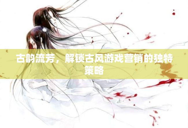 古韻流芳，解鎖古風(fēng)游戲營(yíng)銷的獨(dú)特策略