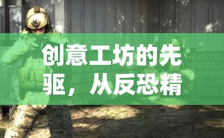 創(chuàng)意工坊的先驅(qū)，從反恐精英起源到半條命2的創(chuàng)意革新之旅