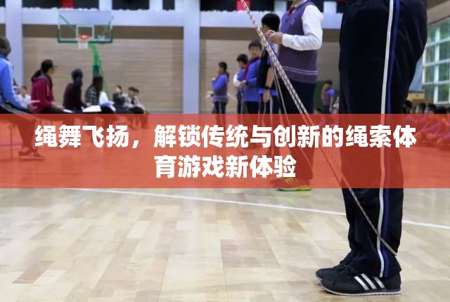 繩舞飛揚(yáng)，解鎖傳統(tǒng)與創(chuàng)新的繩索體育游戲新體驗(yàn)