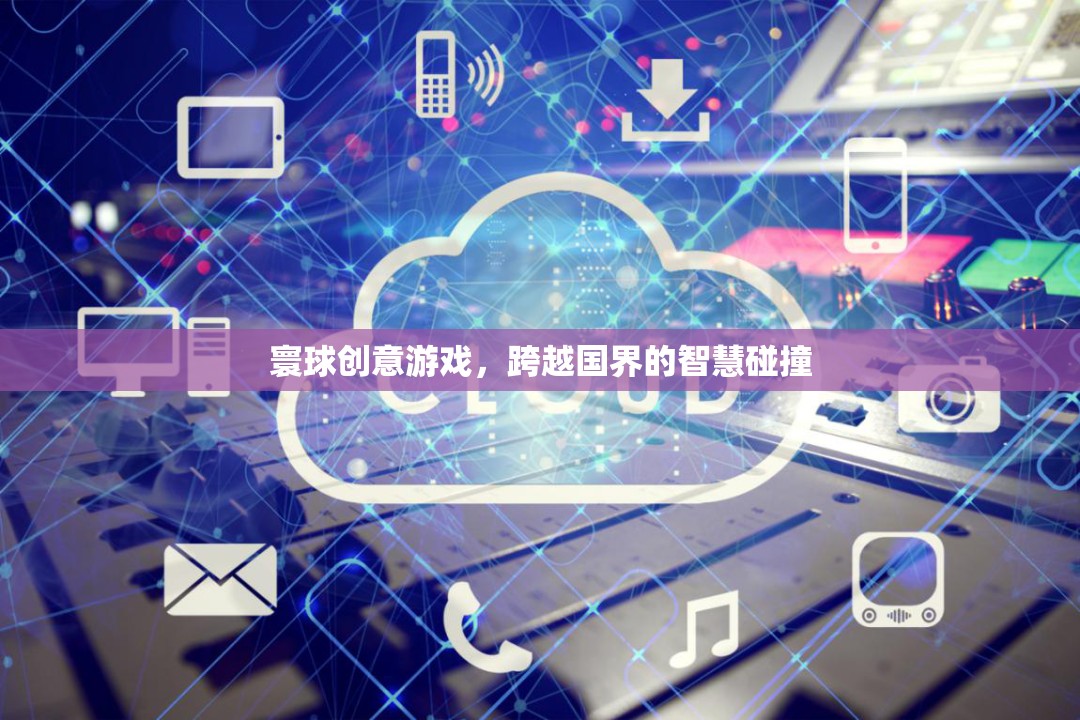 寰球創(chuàng)意游戲，跨越國界的智慧碰撞