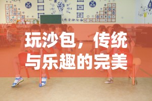傳統(tǒng)與樂趣的完美融合，玩沙包——一項促進全面發(fā)展的體育游戲活動