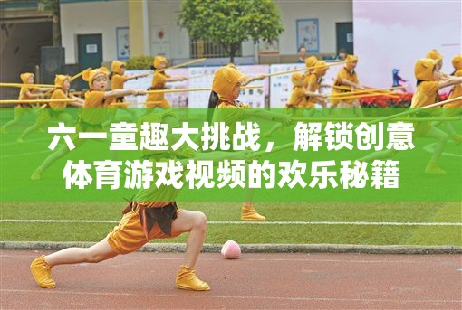 六一童趣大挑戰(zhàn)，解鎖創(chuàng)意體育游戲視頻的歡樂(lè)秘籍