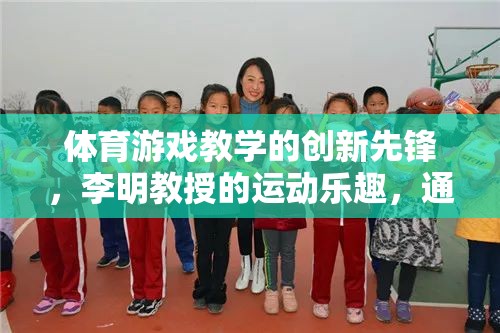 李明教授，體育游戲教學(xué)的創(chuàng)新先鋒，引領(lǐng)學(xué)習(xí)與運(yùn)動的樂趣融合