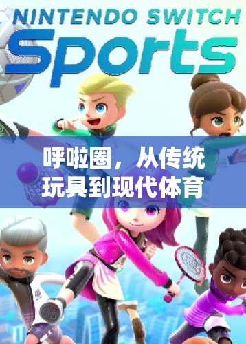 呼啦圈，從傳統(tǒng)玩具到現(xiàn)代體育游戲的奇妙演變之旅