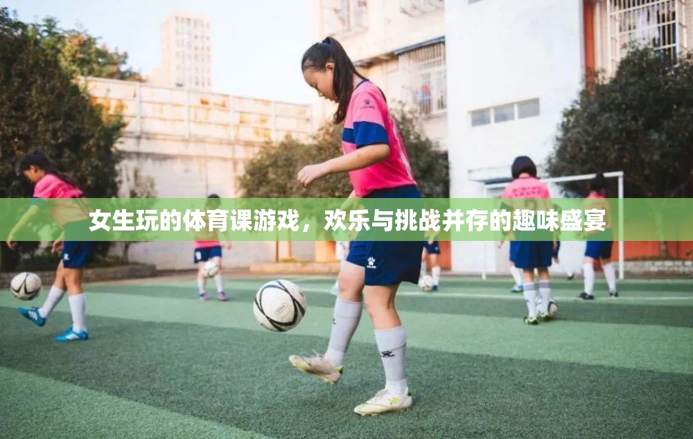 女生體育課的歡樂挑戰(zhàn)，趣味盛宴中的團(tuán)隊(duì)協(xié)作與個(gè)人突破