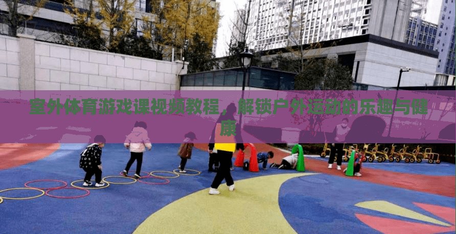 解鎖戶外運(yùn)動(dòng)樂趣，室外體育游戲課視頻教程