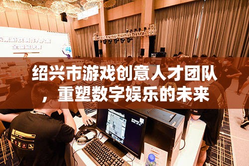 紹興市游戲創(chuàng)意人才團(tuán)隊(duì)，重塑數(shù)字娛樂的未來
