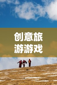 創(chuàng)意旅游游戲，開啟未知世界的奇妙探險(xiǎn)
