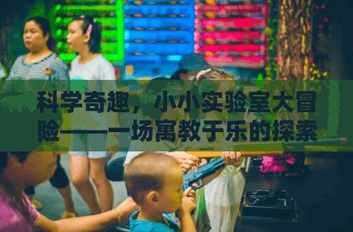 小小實(shí)驗(yàn)室大冒險(xiǎn)，寓教于樂(lè)的科學(xué)探索之旅
