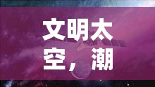 星際文明，潮起世界奇觀——探索宇宙文明的宏偉史詩(shī)