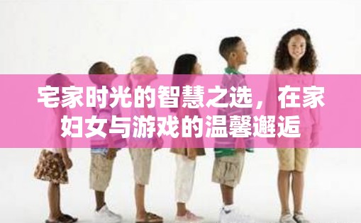 宅家智慧，在家婦女與游戲的溫馨邂逅
