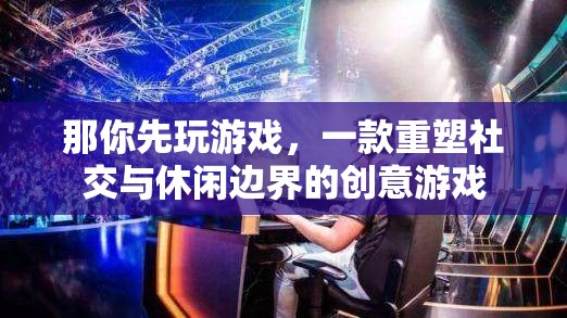 重塑社交與休閑邊界，創(chuàng)意游戲新體驗(yàn)