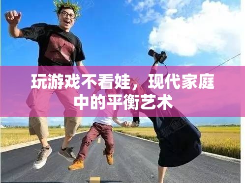 現(xiàn)代家庭中的平衡藝術(shù)，如何在玩游戲與照顧孩子之間找到平衡
