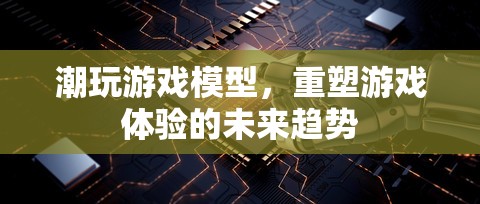 重塑游戲體驗(yàn)，潮玩游戲模型的未來(lái)趨勢(shì)