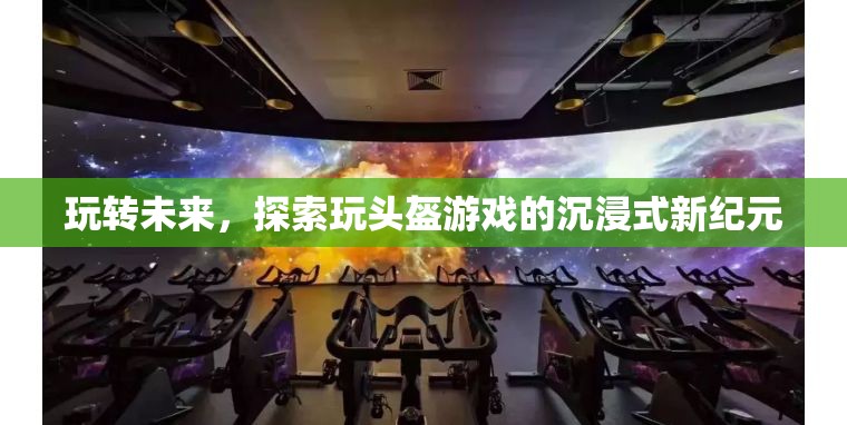 玩轉(zhuǎn)未來，探索玩頭盔游戲引領(lǐng)的沉浸式新紀(jì)元