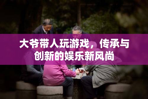 大爺帶人玩游戲，傳承與創(chuàng)新的娛樂(lè)新風(fēng)尚