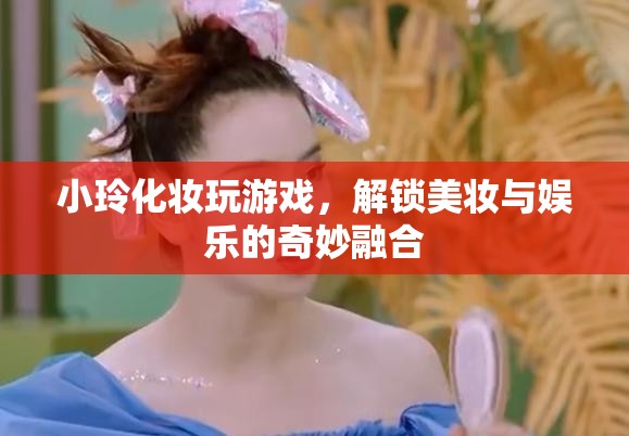 小玲解鎖美妝娛樂(lè)新玩法，化妝玩游戲，玩轉(zhuǎn)美妝與娛樂(lè)的奇妙融合