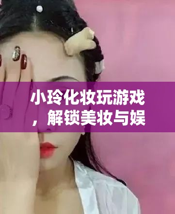 小玲解鎖美妝娛樂(lè)新玩法，化妝玩游戲，玩轉(zhuǎn)美妝與娛樂(lè)的奇妙融合