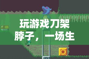 游戲刀架脖子，生死邊緣的驚險冒險