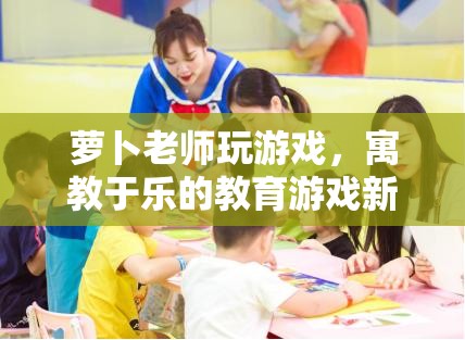 寓教于樂新體驗，蘿卜老師教育游戲來襲
