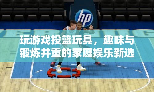 趣味投籃玩具，家庭娛樂與鍛煉的新寵