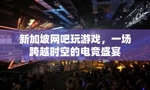 新加坡網(wǎng)吧，一場跨越時空的電競盛宴