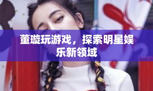 董璇跨界玩游戲，探索明星娛樂新領(lǐng)域